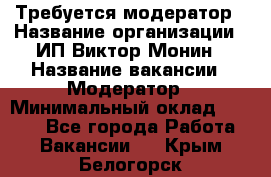 Требуется модератор › Название организации ­ ИП Виктор Монин › Название вакансии ­ Модератор › Минимальный оклад ­ 6 200 - Все города Работа » Вакансии   . Крым,Белогорск